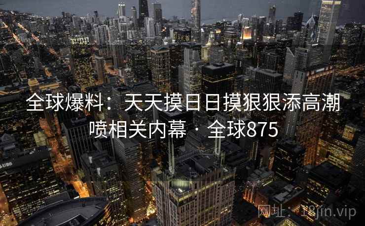 全球爆料：天天摸日日摸狠狠添高潮喷相关内幕 · 全球875  第1张