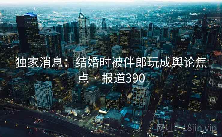 独家消息：结婚时被伴郎玩成舆论焦点 · 报道390  第1张