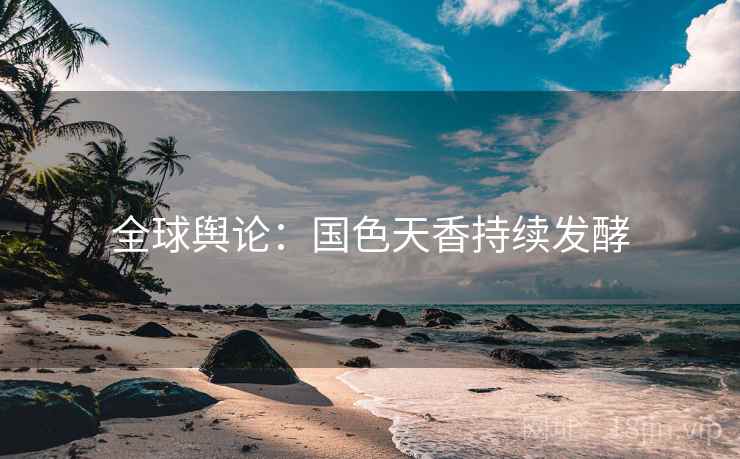 全球舆论：国色天香持续发酵  第2张
