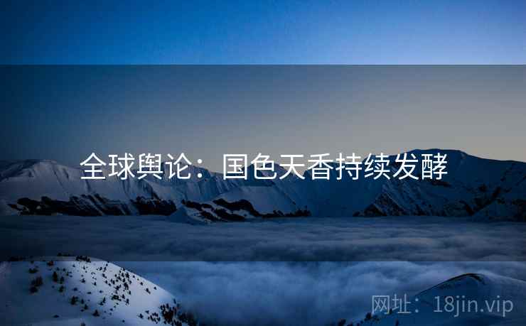 全球舆论：国色天香持续发酵