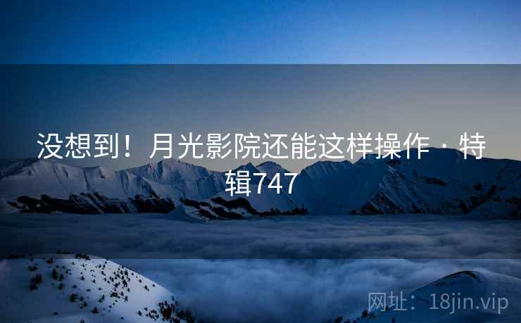 没想到！月光影院还能这样操作 · 特辑747