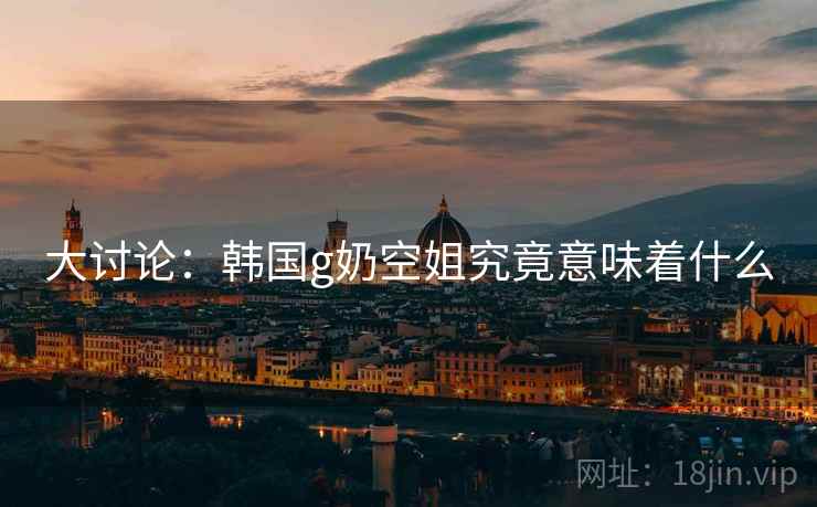 大讨论：韩国g奶空姐究竟意味着什么