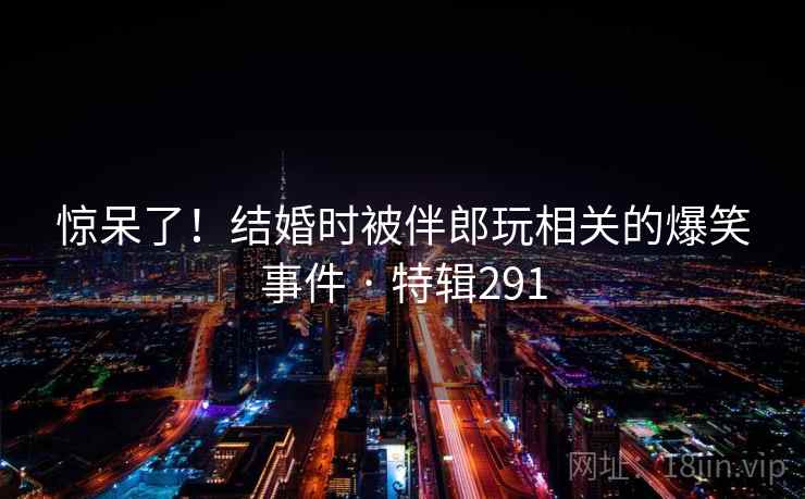 惊呆了!结婚时被伴郎玩相关的爆笑事件 · 特辑291 第1张 惊呆了!结婚时被伴郎玩相关的爆笑事件 · 特辑291 第1张