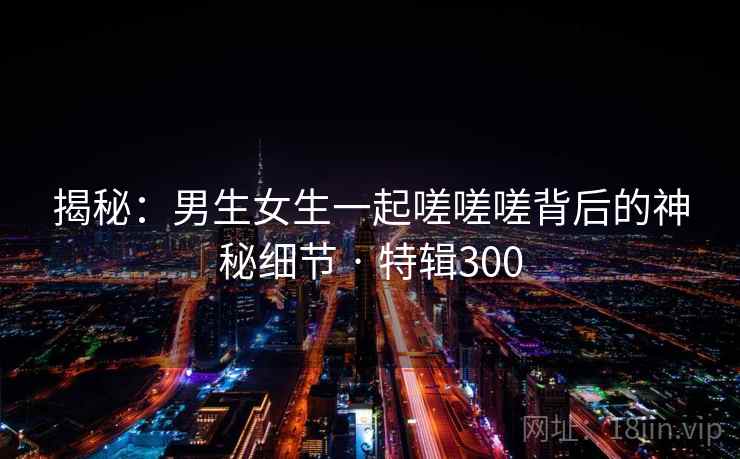 揭秘:男生女生一起嗟嗟嗟背后的神秘细节 · 特辑300 第2张 揭秘:男生女生一起嗟嗟嗟背后的神秘细节 · 特辑300 第2张